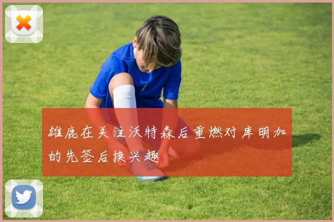 雄鹿在关注沃特森后重燃对库明加的先签后换兴趣